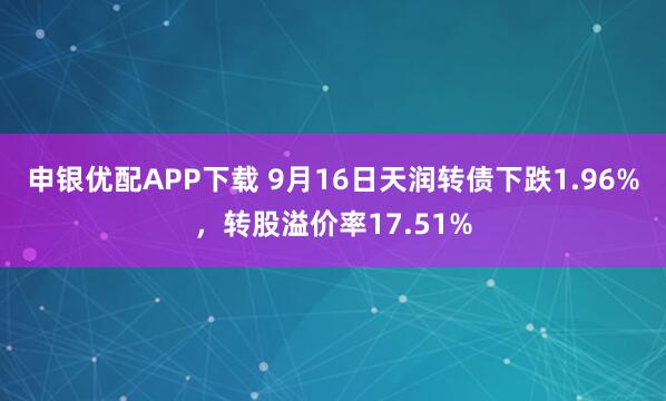 申银优配APP下载 9月16日天润转债下跌1.96%，转股溢价率17.51%