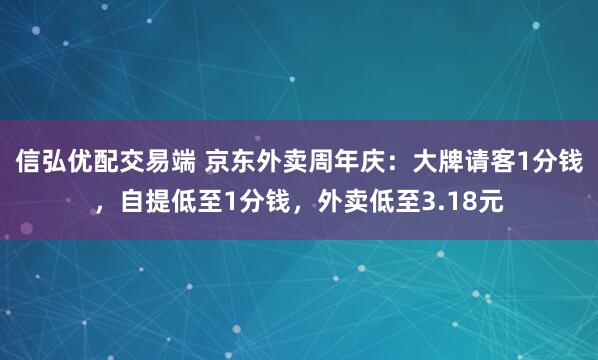 信弘优配交易端 京东外卖周年庆:大牌请客1分钱,自提低至1分钱,外卖低至3.18元