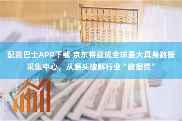配资巴士APP下载 京东将建成全球最大具身数据采集中心，从源头破解行业“数据荒”