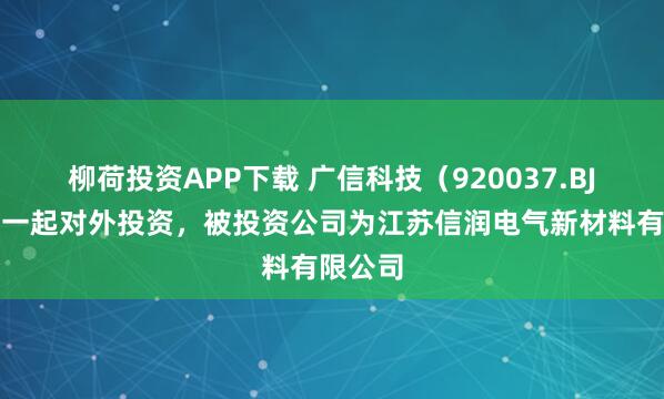 柳荷投资APP下载 广信科技（920037.BJ）新增一起对外投资，被投资公司为江苏信润电气新材料有限公司