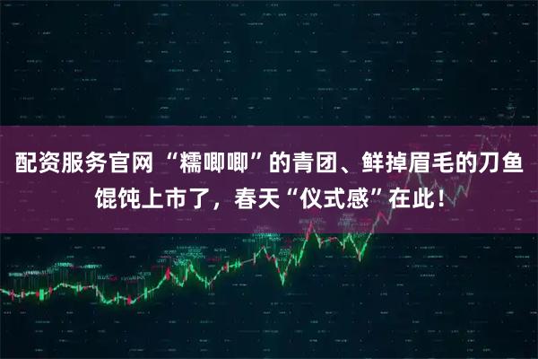 配资服务官网 “糯唧唧”的青团、鲜掉眉毛的刀鱼馄饨上市了，春天“仪式感”在此！