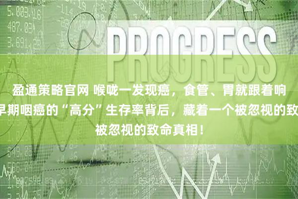 盈通策略官网 喉咙一发现癌，食管、胃就跟着响警报？早期咽癌的“高分”生存率背后，藏着一个被忽视的致命真相！
