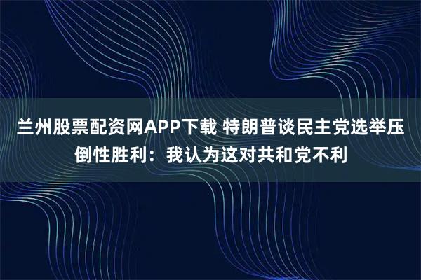 兰州股票配资网APP下载 特朗普谈民主党选举压倒性胜利：我认为这对共和党不利