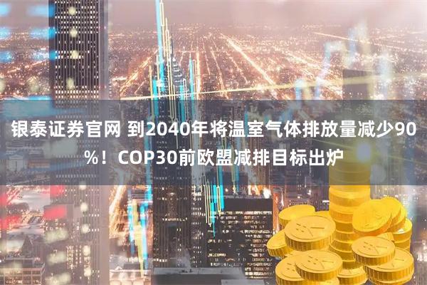 银泰证券官网 到2040年将温室气体排放量减少90%！COP30前欧盟减排目标出炉