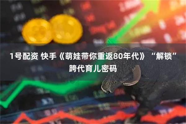 1号配资 快手《萌娃带你重返80年代》 “解锁”跨代育儿密码