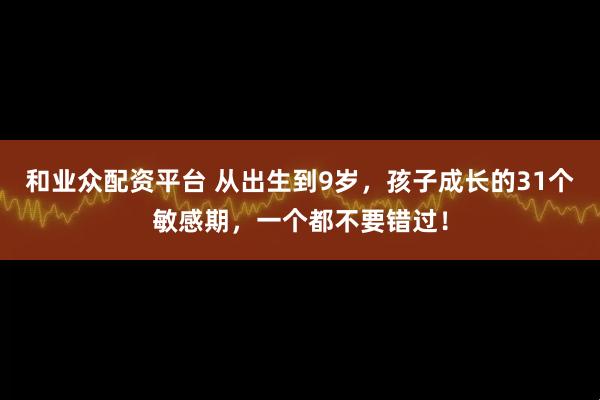 和业众配资平台 从出生到9岁，孩子成长的31个敏感期，一个都不要错过！