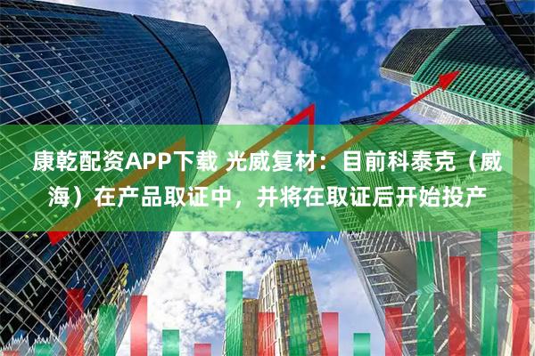 康乾配资APP下载 光威复材：目前科泰克（威海）在产品取证中，并将在取证后开始投产