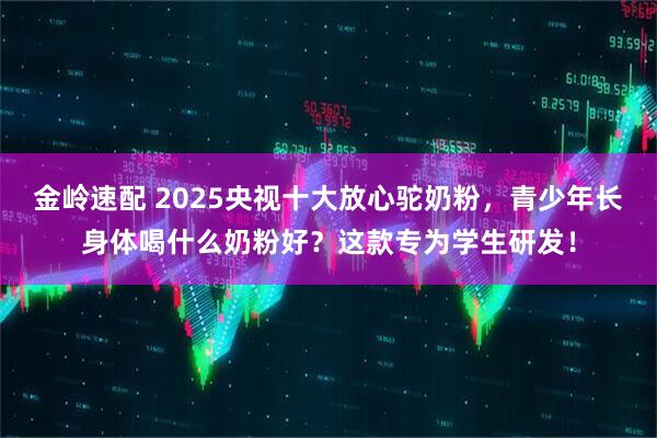 金岭速配 2025央视十大放心驼奶粉，青少年长身体喝什么奶粉好？这款专为学生研发！