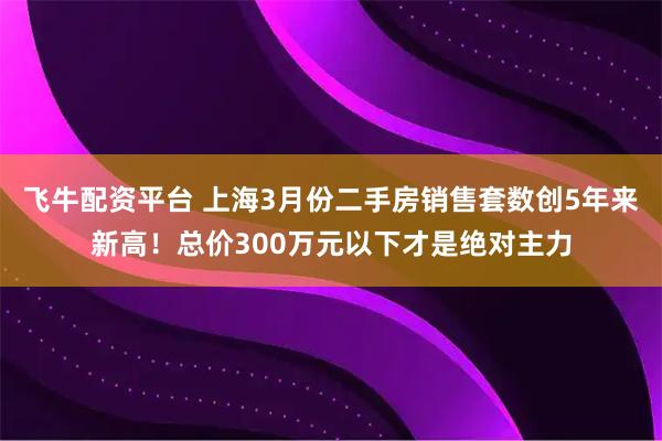 飞牛配资平台 上海3月份二手房销售套数创5年来新高！总价300万元以下才是绝对主力