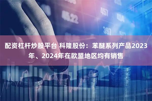 配资杠杆炒股平台 科隆股份：苯醚系列产品2023年、2024年在欧盟地区均有销售
