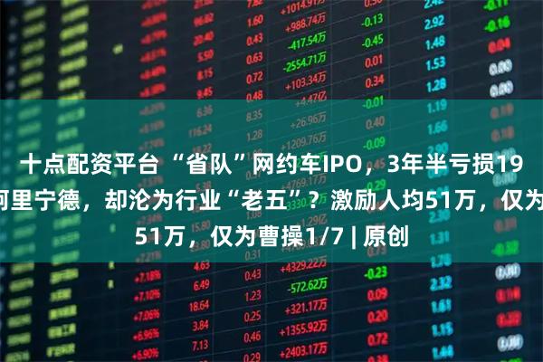 十点配资平台 “省队”网约车IPO，3年半亏损19亿！背靠上汽阿里宁德，却沦为行业“老五”？激励人均51万，仅为曹操1/7 | 原创