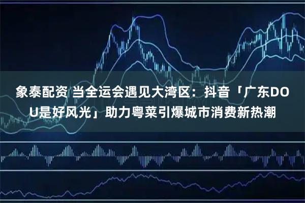 象泰配资 当全运会遇见大湾区：抖音「广东DOU是好风光」助力粤菜引爆城市消费新热潮