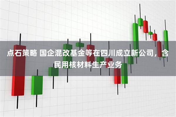 点石策略 国企混改基金等在四川成立新公司，含民用核材料生产业务