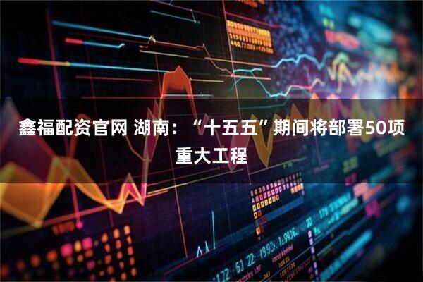 鑫福配资官网 湖南：“十五五”期间将部署50项重大工程