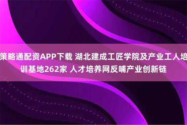 策略通配资APP下载 湖北建成工匠学院及产业工人培训基地262家 人才培养网反哺产业创新链