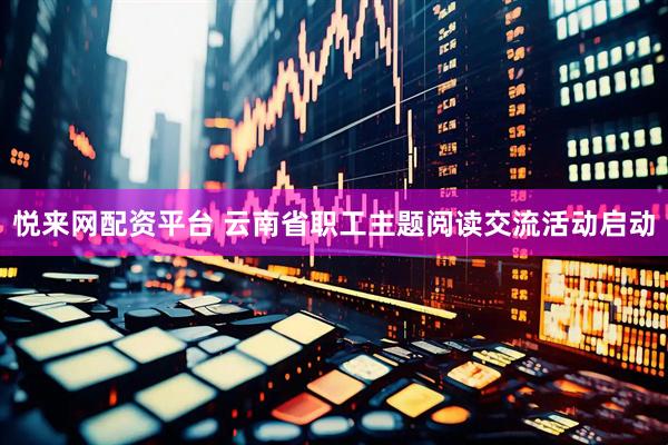 悦来网配资平台 云南省职工主题阅读交流活动启动