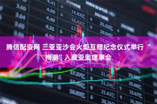 腾信配资网 三亚亚沙会火炬互赠纪念仪式举行 “梅潮”入藏亚奥理事会