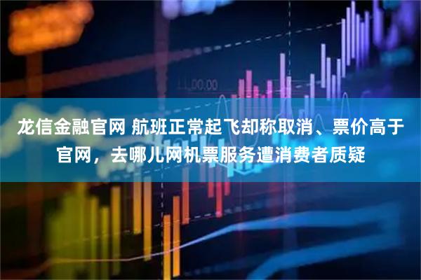 龙信金融官网 航班正常起飞却称取消、票价高于官网，去哪儿网机票服务遭消费者质疑