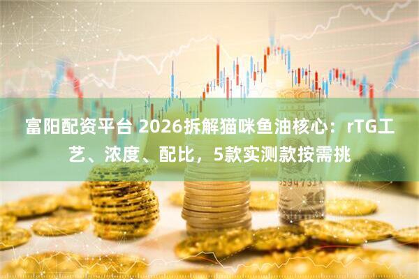 富阳配资平台 2026拆解猫咪鱼油核心：rTG工艺、浓度、配比，5款实测款按需挑