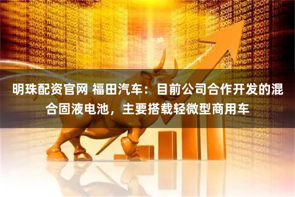 明珠配资官网 福田汽车：目前公司合作开发的混合固液电池，主要搭载轻微型商用车