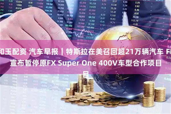 和玉配资 汽车早报｜特斯拉在美召回超21万辆汽车 FF宣布暂停原FX Super One 400V车型合作项目