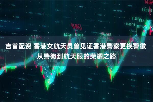 吉首配资 香港女航天员曾见证香港警察更换警徽 从警徽到航天服的荣耀之路