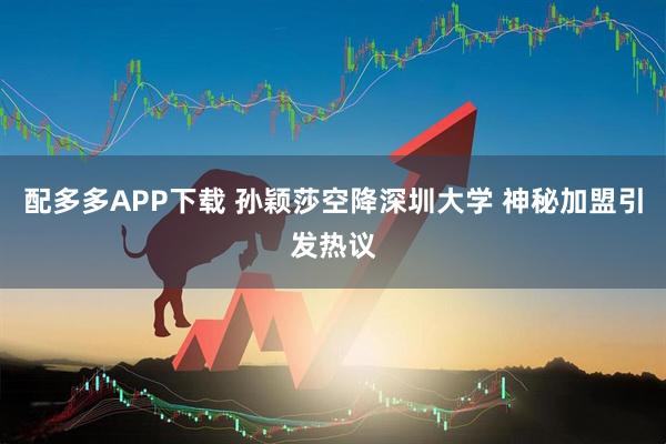 配多多APP下载 孙颖莎空降深圳大学 神秘加盟引发热议