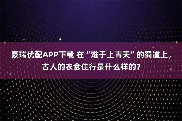 豪瑞优配APP下载 在“难于上青天”的蜀道上，古人的衣食住行是什么样的？
