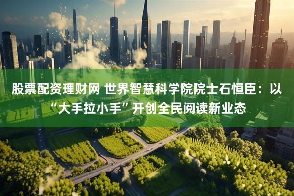股票配资理财网 世界智慧科学院院士石恒臣：以“大手拉小手”开创全民阅读新业态