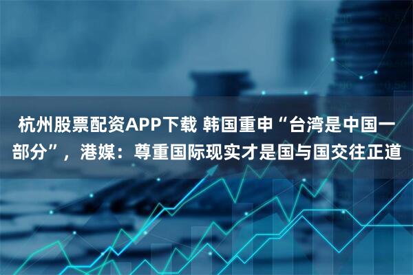 杭州股票配资APP下载 韩国重申“台湾是中国一部分”,港媒:尊重国际现实才是国与国交往正道