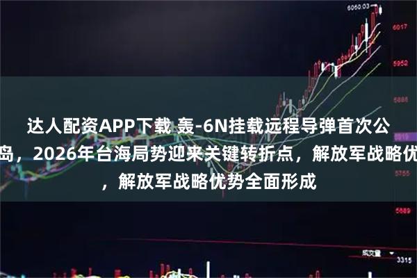 达人配资APP下载 轰-6N挂载远程导弹首次公开常态化围岛，2026年台海局势迎来关键转折点，解放军战略优势全面形成