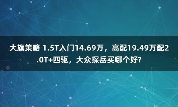 大旗策略 1.5T入门14.69万，高配19.49万配2.0T+四驱，大众探岳买哪个好?