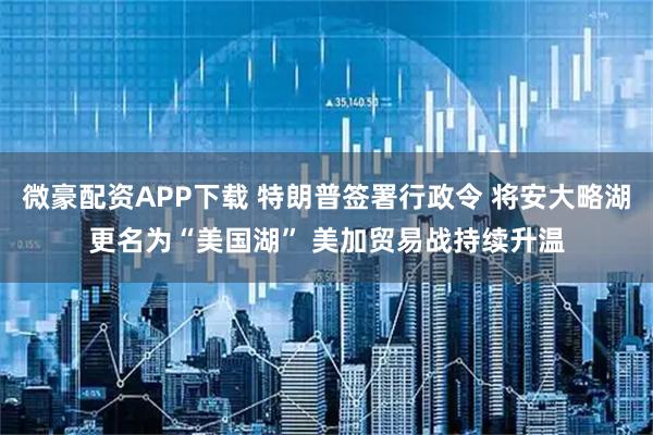 微豪配资APP下载 特朗普签署行政令 将安大略湖更名为“美国湖” 美加贸易战持续升温