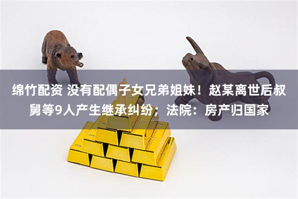 绵竹配资 没有配偶子女兄弟姐妹！赵某离世后叔舅等9人产生继承纠纷；法院：房产归国家