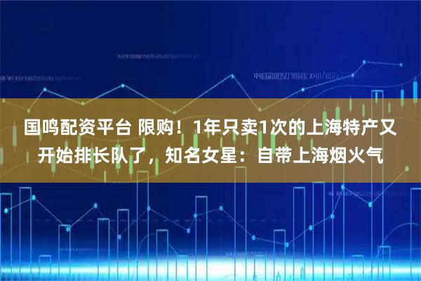 国鸣配资平台 限购！1年只卖1次的上海特产又开始排长队了，知名女星：自带上海烟火气